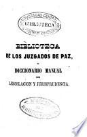 Biblioteca de los Juzgados de Paz o Tratado general teórico-práctico del personal de dichos juzgados, de los negocios que deben conocer... y Diccionario manual de legislación y jurisprudencia, en que se compendian las disposiciones más usuales del derecho civil...