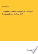 Catalogue of Books Added to the Library of Congress Being the Year 1871
