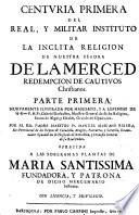 Centuria primera del Real, y Militar Instituto de la Inclita Religion de Nuestra Senora de la Merced Redempcion de Cautivos Christianos. Parte Primera. Nuevamente illustrada por mandato,... Por el Rdo. padre maestro Fr. Manuel Mariano Ribera,... Ofrecida a las soberanas plantas de Maria Santissima fundarora, y patrona de dicho mercenario instituto,...