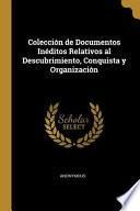 Colección de Documentos Inéditos Relativos Al Descubrimiento, Conquista Y Organización