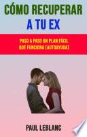 Cómo Recuperar A Tu Ex: Paso A Paso Un Plan Fácil Que Funciona (Autoayuda)