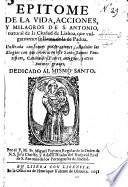 Epitome de la vida, acciones, y milagros de San Antonio, natural de la ciudad de Lisboa, que vulgarmente se llama de la de Padua. Ilustrada con breves ponderaciones, añadidos los elogios con que celebraron este Santo Sumos Pontifices, Cardenales, Padres antiguos y otros autores graves