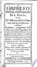 Il Giubileo Nella Casa Hospitale Di S. Marta. Overo De' Misericordiosi, ed Imitatori della di Lei Hospitalita celebrato. Sermone I. nel giorno dell' Assuntione della Vergine Santiss. mentre nell' istesso la Venerab. Congregatione de SS. Italiani, e Direttori del famoso Hospedale di S. Carlo, la Festivita del Giubileo, e dell' Anno suo Secolare, o Centesimo, coll intervenimento honoratiss. del Serenissimo G.G. Principe Di Toscana solennem. celebrava. Detto nella Capella Italiana del Collegio di S. Clemente della Compag. di Giesu in Praga