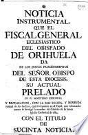 Noticia instrumental, que el Fiscal General Eclesiastico del Obispado de Orihuela da de los justos procedimientos del Señor Obipo de esta Diocesis ... en su Ministerio Episcopal, y declaracion, con la mas solida, y desnuda verdad de los hechos, que se exponen en el papel, que voluntariamente se divulgò à nombre del Cabildo de la Santa Iglesia Cathedral de ella, con el titulo de sucinta noticia