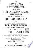 Noticia instrumental, que el Fiscal General Eclesiastico del Obispado de Orihuela da los justos procedimientos del Señor Obispo de esta Diocesis, ... en su Ministerio Episcopal, y declaracion, con la mas solida, y desnuda verdad del los hechos, que se exponen en el papel, que voluntariamente se divulgò à nombre del Cabildo de la Santa Iglesia Cathedral de ella, con el titulo de sucinta noticia