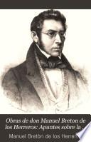 Obras de don Manuel Breton de los Herreros ...: Apuntes sobre la vida y escritos del autor. Catálogo de las obras del autor (p. [xix]-xlviii) Prólogo de J.E. Hartzenbusch. Prefacio del autor. Los dos sobrinos. Á Madrid me vuelvo. María Estuarda. Marcela. Un tercero en discordia. Un novio para la niña. Elena. El hombre gordo. Todo es farsa en este mundo. Los hijos de Eduardo. Me voy de Madrid. La redacción de un periódico. El amigo mártir. Una de tantas. Muérete, y verás....!