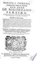 Politica Indiana sacada en lengua castellana de los dos tomos del derecho i govierno municipal de las Indias Occidentales que mas copiosamente escribio en la Latina ... J. de Solorzano Pereira. Por el mesmo autor ... Anadidas muchas cosas que no estan en los tomos Latinos, etc
