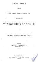Report of the Joint Select Committee to Inquire Into the Condition of Affairs in the Late Insurrectionary States: Testimony taken by the Joint Select Committee to inquire into the condition of affairs in the late insurrectionary states: South Carolina (June 6-July 27, 1871)