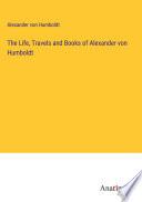 The Life, Travels and Books of Alexander von Humboldt